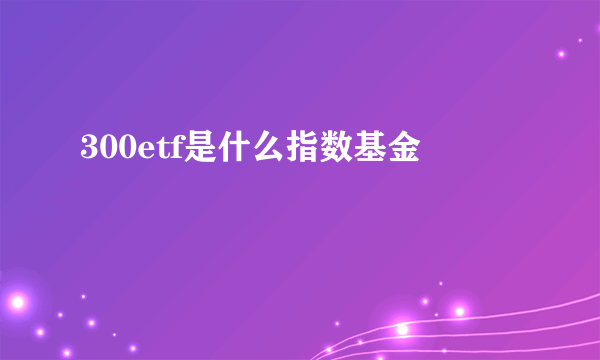 300etf是什么指数基金