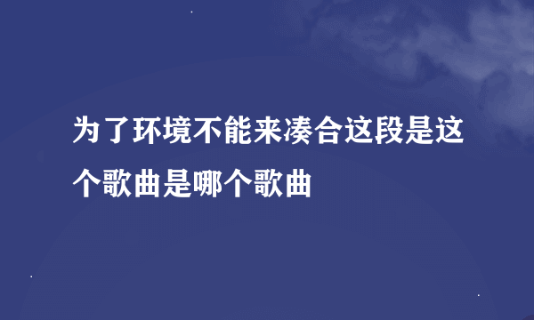 为了环境不能来凑合这段是这个歌曲是哪个歌曲