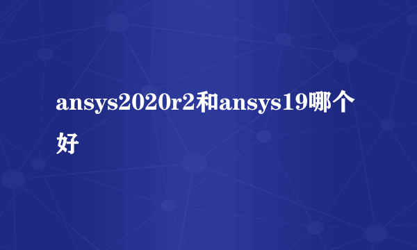 ansys2020r2和ansys19哪个好