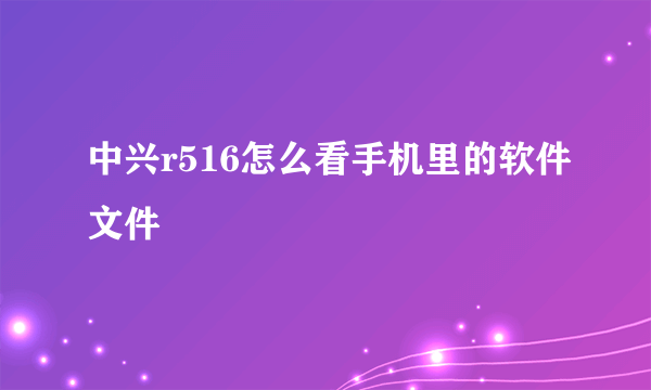 中兴r516怎么看手机里的软件文件