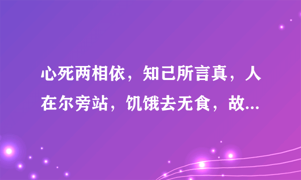 心死两相依，知己所言真，人在尔旁站，饥饿去无食，故人想永共，还来还要走，至死都相遇。请问是句什么话