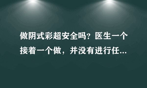 做阴式彩超安全吗？医生一个接着一个做，并没有进行任何消毒/完事用纸一擦就接着下一个，安全吗？