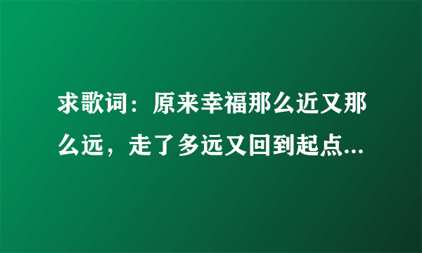 求歌词：原来幸福那么近又那么远，走了多远又回到起点是哪手歌词里面的 谢谢