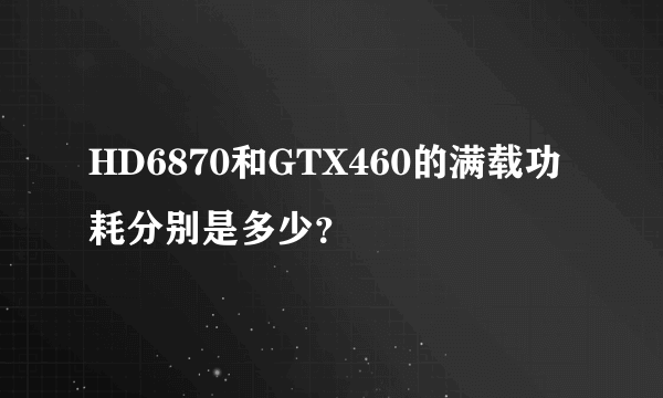 HD6870和GTX460的满载功耗分别是多少？