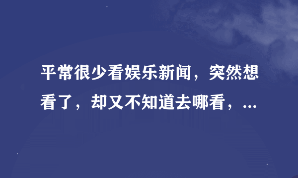 平常很少看娱乐新闻，突然想看了，却又不知道去哪看，谁推荐个简单明了娱乐新闻多的娱乐新闻网站给我咯！