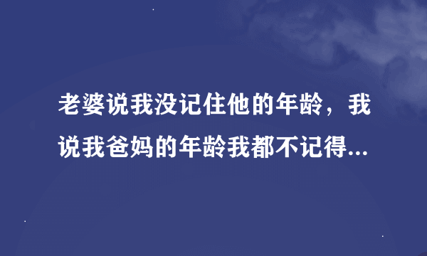 老婆说我没记住他的年龄，我说我爸妈的年龄我都不记得，老婆生气了为什么？