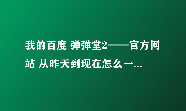 我的百度 弹弹堂2——官方网站 从昨天到现在怎么一直打不开了？