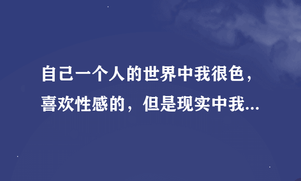 自己一个人的世界中我很色，喜欢性感的，但是现实中我又不介意是否性感，只需看对眼，也并没有性想法