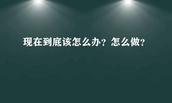 现在到底该怎么办？怎么做？