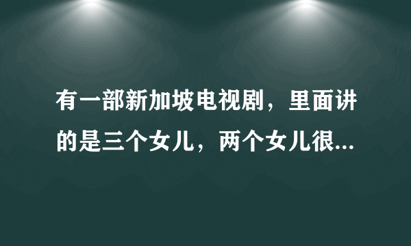 有一部新加坡电视剧，里面讲的是三个女儿，两个女儿很漂亮，另一个很难看，请告诉我这部剧的名称