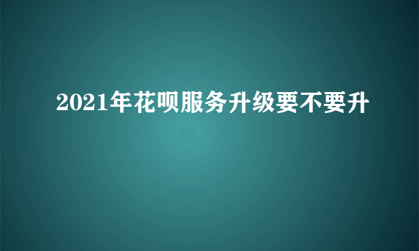 2021年花呗服务升级要不要升