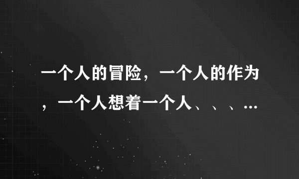 一个人的冒险，一个人的作为，一个人想着一个人、、、是哪首歌的歌词？？