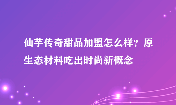 仙芋传奇甜品加盟怎么样？原生态材料吃出时尚新概念