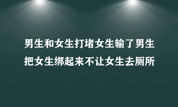 男生和女生打堵女生输了男生把女生绑起来不让女生去厕所