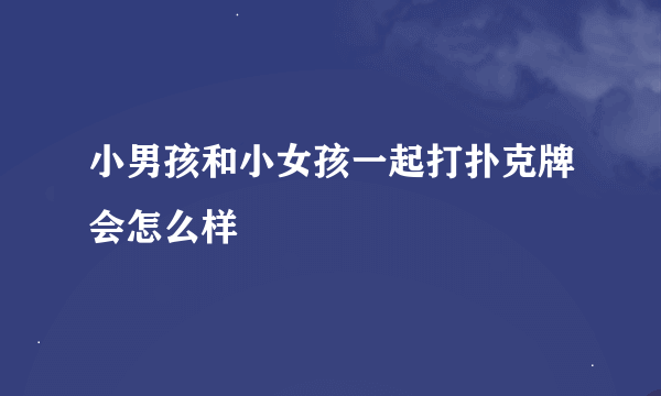 小男孩和小女孩一起打扑克牌会怎么样