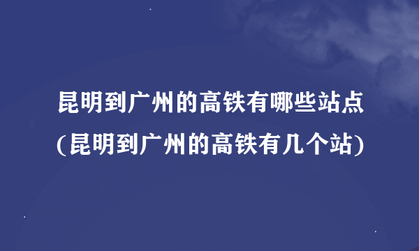 昆明到广州的高铁有哪些站点(昆明到广州的高铁有几个站)