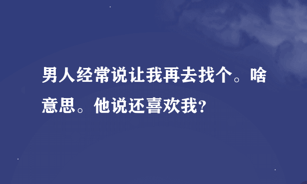 男人经常说让我再去找个。啥意思。他说还喜欢我？