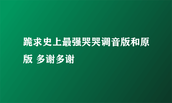 跪求史上最强哭哭调音版和原版 多谢多谢