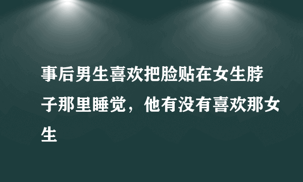 事后男生喜欢把脸贴在女生脖子那里睡觉，他有没有喜欢那女生