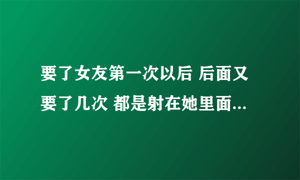 要了女友第一次以后 后面又要了几次 都是射在她里面的 她说她想要我的孩子 为什么 高中