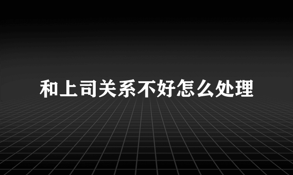 和上司关系不好怎么处理