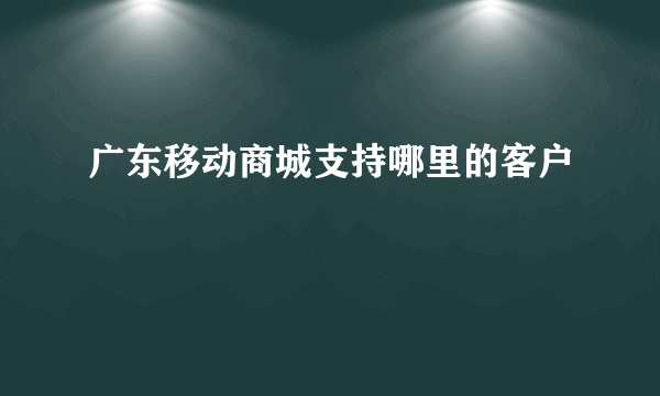 广东移动商城支持哪里的客户