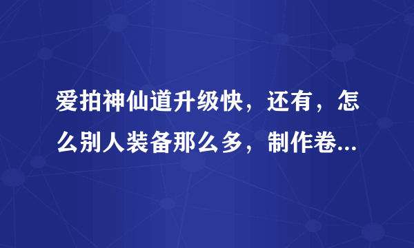 爱拍神仙道升级快，还有，怎么别人装备那么多，制作卷是怎么搞到。我是新手，求助！