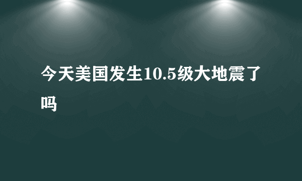 今天美国发生10.5级大地震了吗