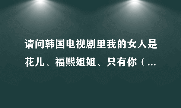 请问韩国电视剧里我的女人是花儿、福熙姐姐、只有你（韩国）、我也是花、太阳的新娘