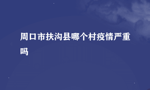 周口市扶沟县哪个村疫情严重吗