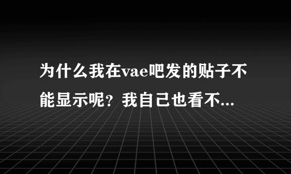 为什么我在vae吧发的贴子不能显示呢？我自己也看不到。什么原因？