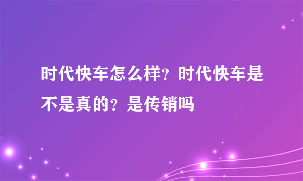 时代快车怎么样？时代快车是不是真的？是传销吗