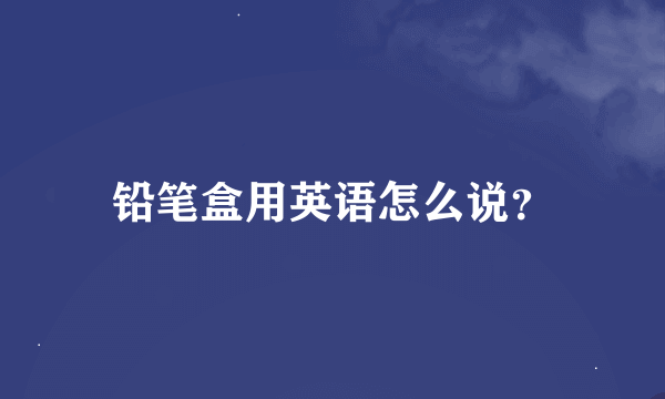 铅笔盒用英语怎么说？