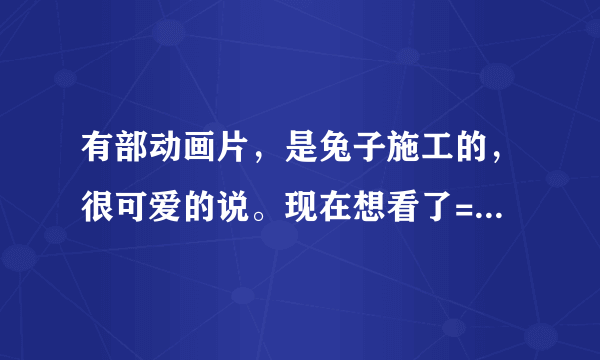 有部动画片，是兔子施工的，很可爱的说。现在想看了= =有哪位好心人知道那是什么动画片吗？