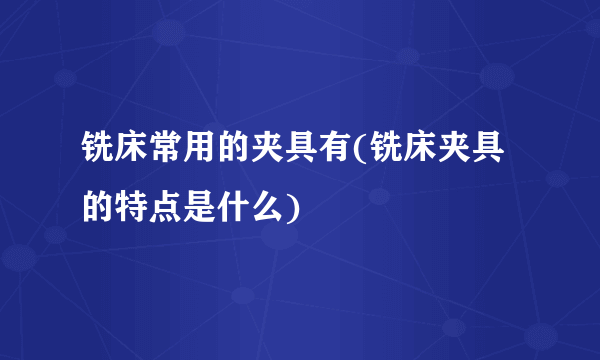 铣床常用的夹具有(铣床夹具的特点是什么)