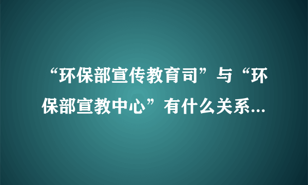 “环保部宣传教育司”与“环保部宣教中心”有什么关系吗?怎么理解区分谢谢。