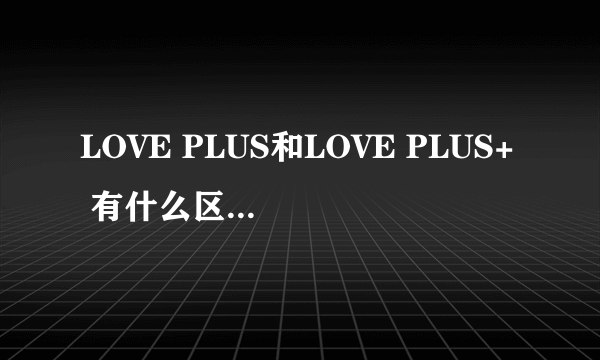 LOVE PLUS和LOVE PLUS+ 有什么区别 一共有几部?都有什么区别?