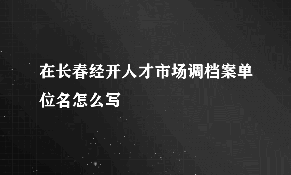 在长春经开人才市场调档案单位名怎么写