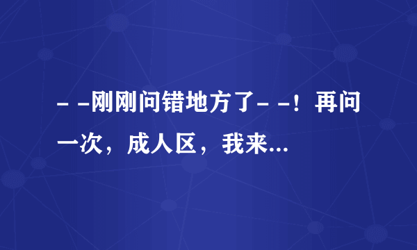 - -刚刚问错地方了- -！再问一次，成人区，我来提个问- -