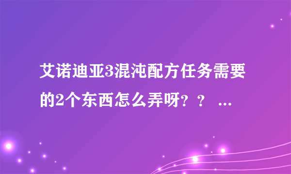 艾诺迪亚3混沌配方任务需要的2个东西怎么弄呀？？ 一个卓越之花 一个魔力结晶