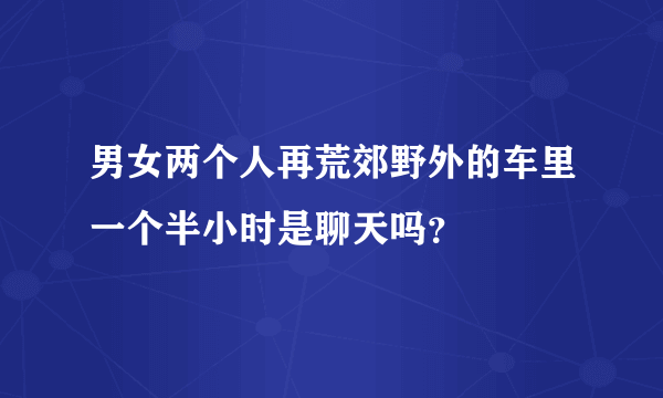 男女两个人再荒郊野外的车里一个半小时是聊天吗？