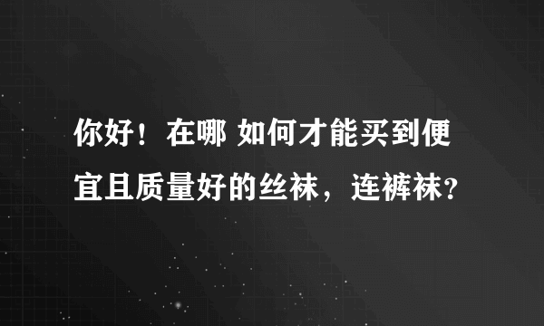 你好！在哪 如何才能买到便宜且质量好的丝袜，连裤袜？