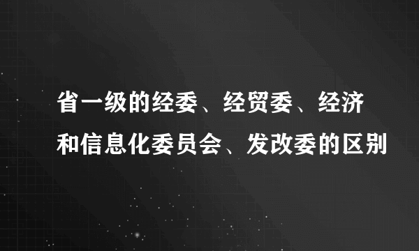 省一级的经委、经贸委、经济和信息化委员会、发改委的区别