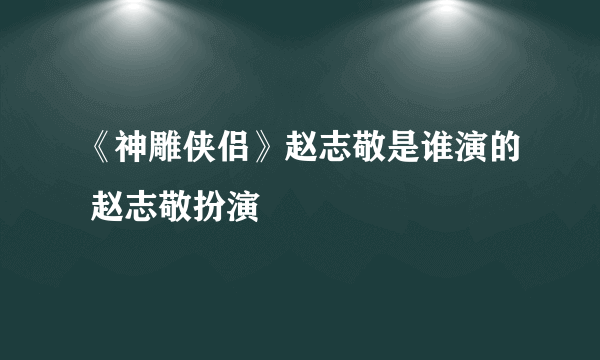 《神雕侠侣》赵志敬是谁演的 赵志敬扮演