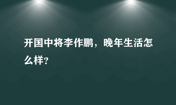 开国中将李作鹏，晚年生活怎么样？