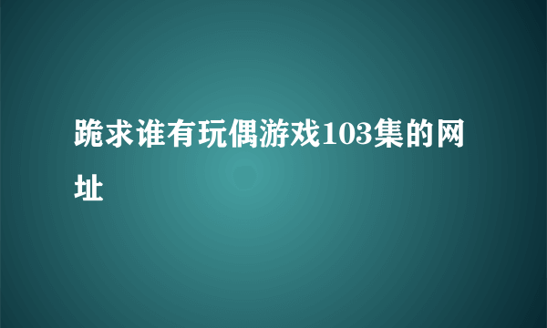 跪求谁有玩偶游戏103集的网址