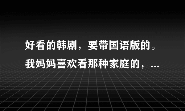 好看的韩剧，要带国语版的。我妈妈喜欢看那种家庭的，希望能推荐几个。一定是国语，最好把地址也给我。。