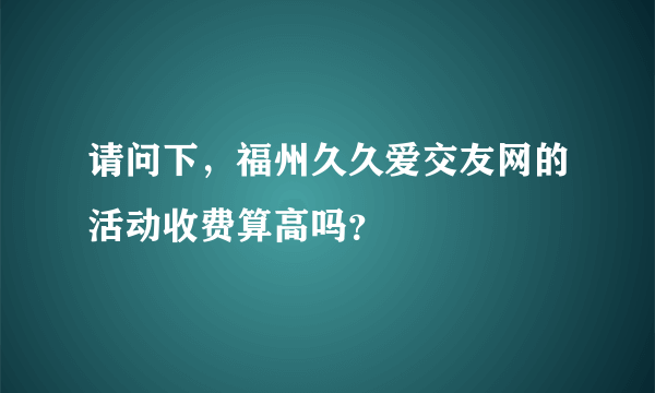 请问下，福州久久爱交友网的活动收费算高吗？