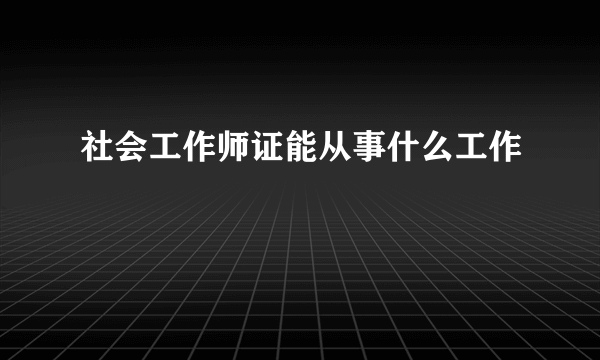 社会工作师证能从事什么工作