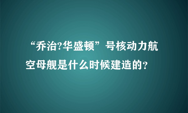 “乔治?华盛顿”号核动力航空母舰是什么时候建造的？